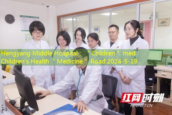 Hengyang Middle Hospital： ＂Children＂ med Children’s Health ＂Medicine＂ Road