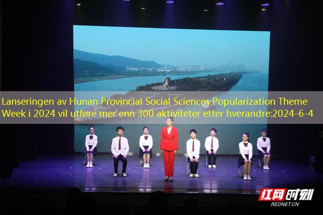 Lanseringen av Hunan Provincial Social Sciences Popularization Theme Week i 2024 vil utføre mer enn 300 aktiviteter etter hverandre